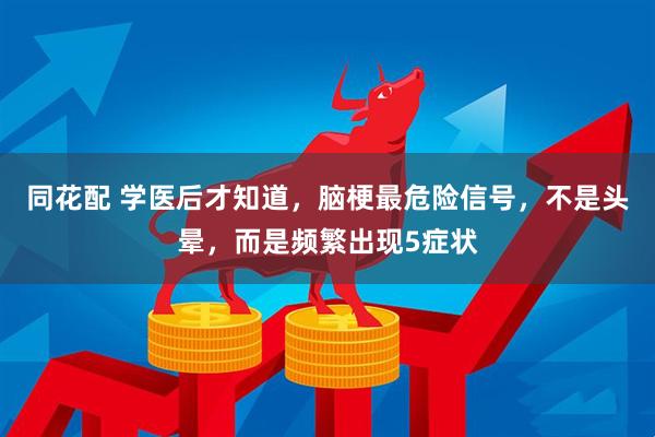 同花配 学医后才知道，脑梗最危险信号，不是头晕，而是频繁出现5症状