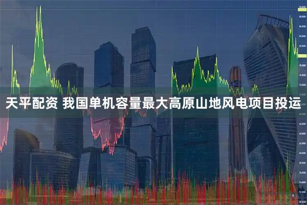天平配资 我国单机容量最大高原山地风电项目投运