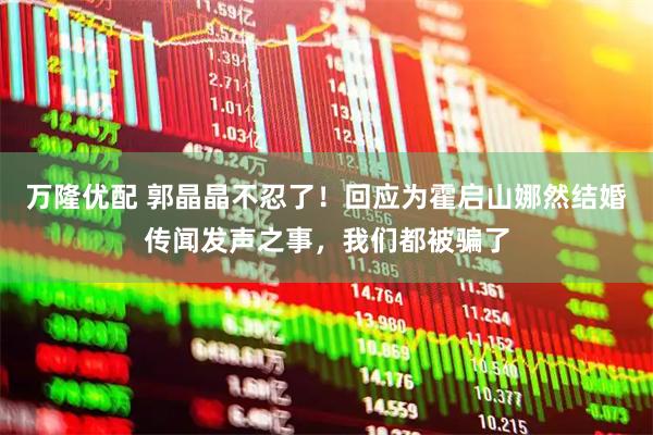万隆优配 郭晶晶不忍了！回应为霍启山娜然结婚传闻发声之事，我们都被骗了