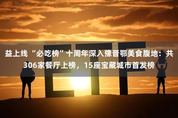 益上线 “必吃榜”十周年深入豫晋鄂美食腹地：共306家餐厅上榜，15座宝藏城市首发榜