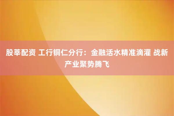 股莘配资 工行铜仁分行：金融活水精准滴灌 战新产业聚势腾飞