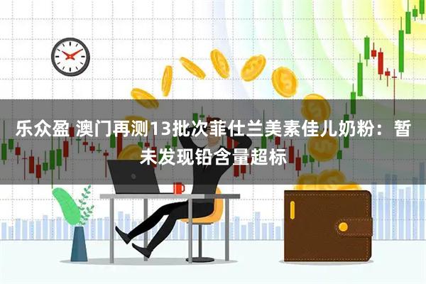 乐众盈 澳门再测13批次菲仕兰美素佳儿奶粉：暂未发现铅含量超标