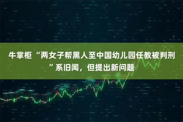 牛掌柜 “两女子帮黑人至中国幼儿园任教被判刑”系旧闻，但提出新问题