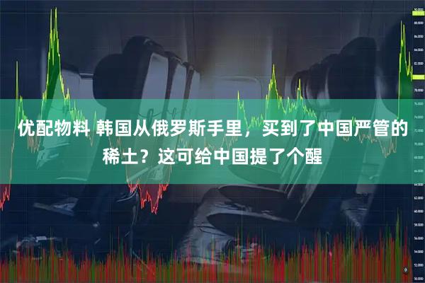 优配物料 韩国从俄罗斯手里，买到了中国严管的稀土？这可给中国提了个醒